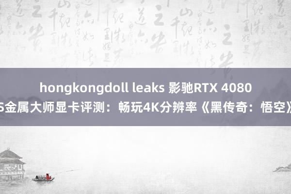 hongkongdoll leaks 影驰RTX 4080S金属大师显卡评测：畅玩4K分辨率《黑传奇：悟空》