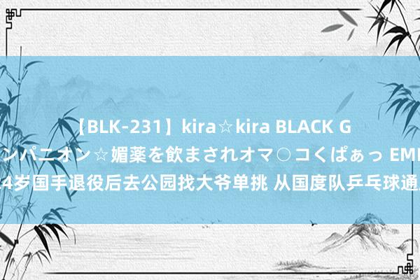 【BLK-231】kira☆kira BLACK GAL 黒ギャル中出し温泉コンパニオン☆媚薬を飲まされオマ○コくぱぁっ EMIRI 24岁国手退役后去公园找大爷单挑 从国度队乒乓球通顺员到鸠合上的乒乓球西宾