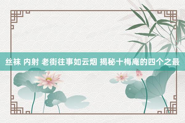 丝袜 内射 老街往事如云烟 揭秘十梅庵的四个之最