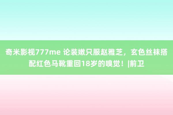 奇米影视777me 论装嫩只服赵雅芝，玄色丝袜搭配红色马靴重回18岁的嗅觉！|前卫