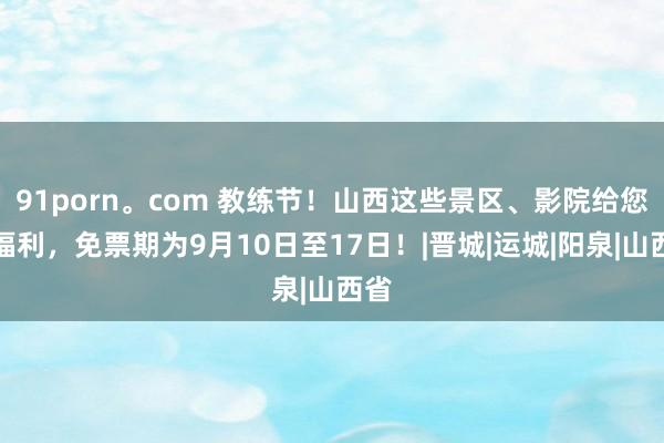 91porn。com 教练节！山西这些景区、影院给您送福利，免票期为9月10日至17日！|晋城|运城|阳泉|山西省