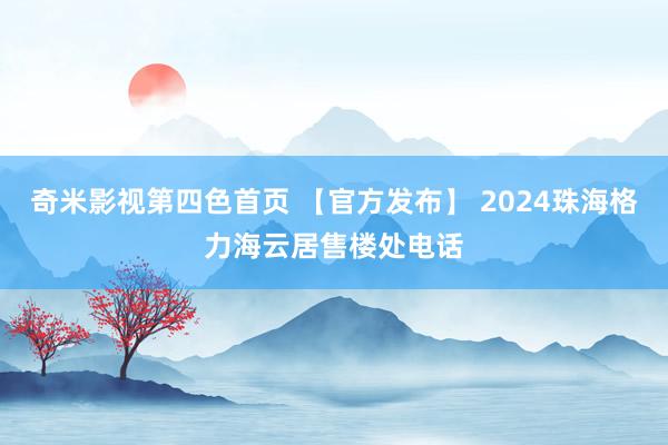 奇米影视第四色首页 【官方发布】 2024珠海格力海云居售楼处电话
