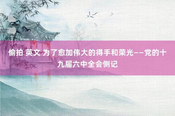 偷拍 英文 为了愈加伟大的得手和荣光——党的十九届六中全会侧记