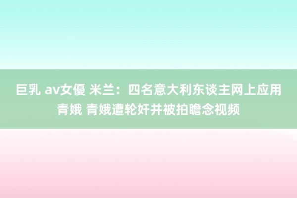巨乳 av女優 米兰：四名意大利东谈主网上应用青娥 青娥遭轮奸并被拍瞻念视频