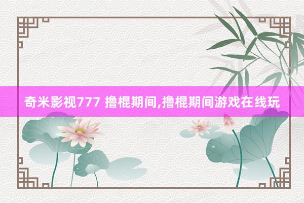 奇米影视777 撸棍期间，撸棍期间游戏在线玩