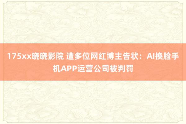 175xx晓晓影院 遭多位网红博主告状：AI换脸手机APP运营公司被判罚