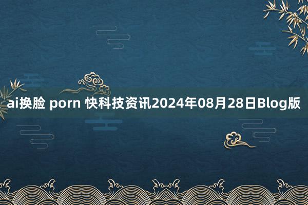 ai换脸 porn 快科技资讯2024年08月28日Blog版