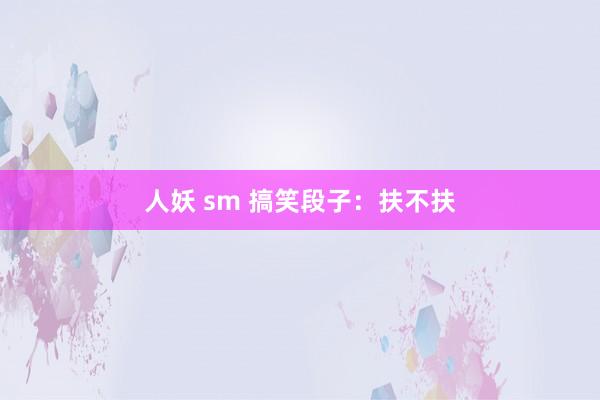 人妖 sm 搞笑段子：扶不扶