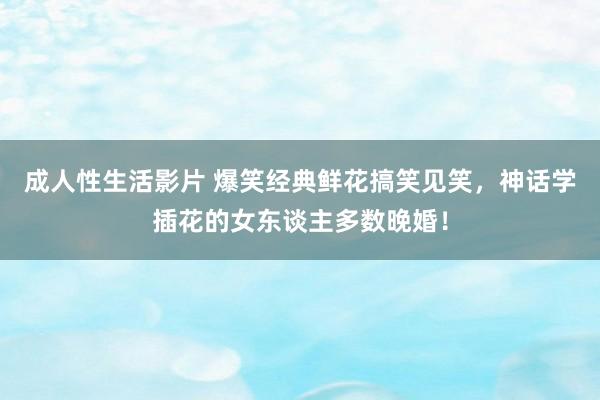 成人性生活影片 爆笑经典鲜花搞笑见笑，神话学插花的女东谈主多数晚婚！