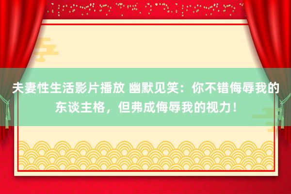 夫妻性生活影片播放 幽默见笑：你不错侮辱我的东谈主格，但弗成侮辱我的视力！