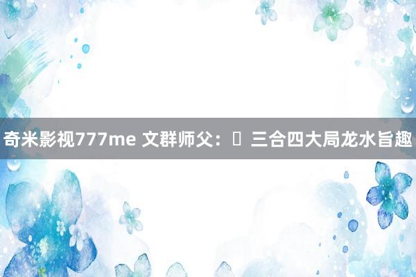 奇米影视777me 文群师父：​三合四大局龙水旨趣