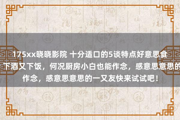 175xx晓晓影院 十分适口的5谈特点好意思食，作念法浅陋易学，下酒又下饭，何况厨房小白也能作念，感意思意思的一又友快来试试吧！
