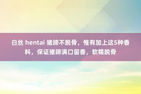 白丝 hentai 猪蹄不脱骨，惟有加上这5种香料，保证猪蹄满口留香，软糯脱骨