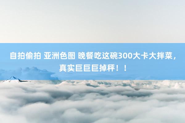 自拍偷拍 亚洲色图 晚餐吃这碗300大卡大拌菜，真实巨巨巨掉秤！！