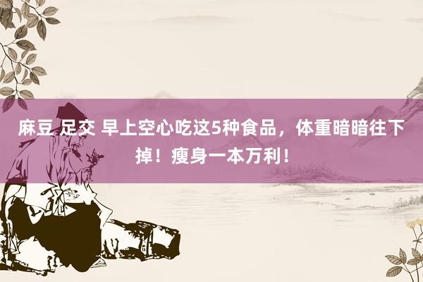 麻豆 足交 早上空心吃这5种食品，体重暗暗往下掉！瘦身一本万利！