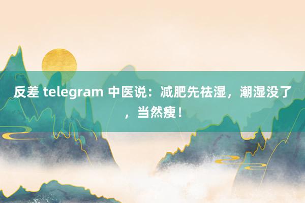 反差 telegram 中医说：减肥先祛湿，潮湿没了，当然瘦！