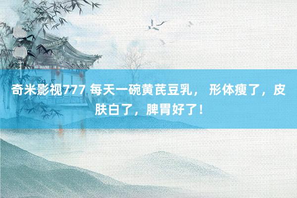 奇米影视777 每天一碗黄芪豆乳， 形体瘦了，皮肤白了，脾胃好了！