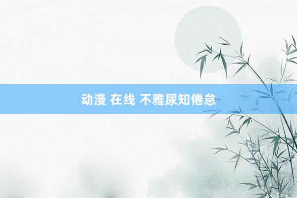 动漫 在线 不雅尿知倦怠