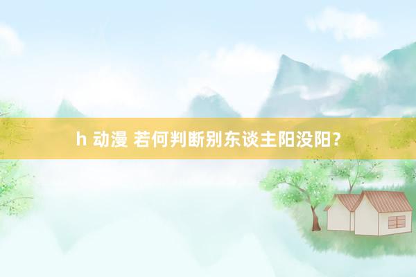 h 动漫 若何判断别东谈主阳没阳？