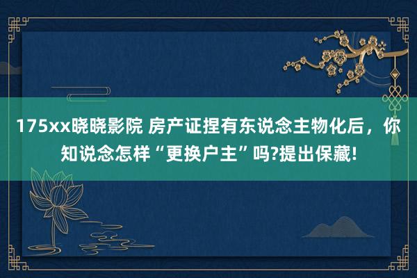 175xx晓晓影院 房产证捏有东说念主物化后，你知说念怎样“更换户主”吗?提出保藏!