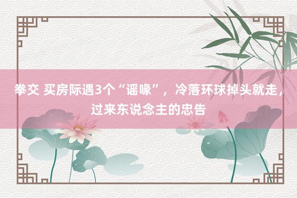 拳交 买房际遇3个“谣喙”，冷落环球掉头就走，过来东说念主的忠告