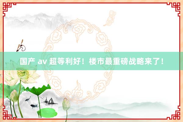 国产 av 超等利好！楼市最重磅战略来了！
