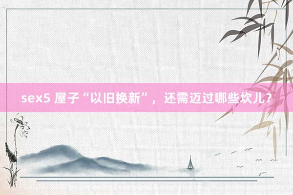 sex5 屋子“以旧换新”，还需迈过哪些坎儿？