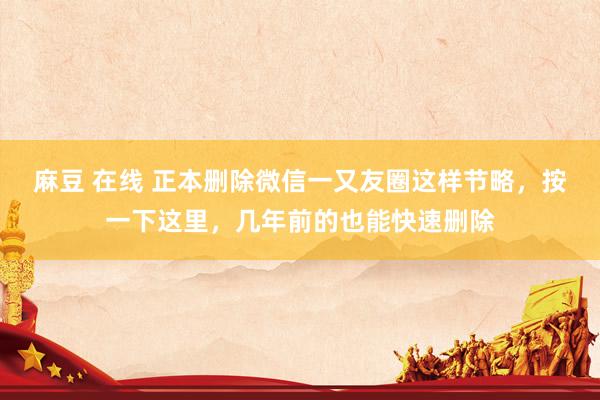 麻豆 在线 正本删除微信一又友圈这样节略，按一下这里，几年前的也能快速删除