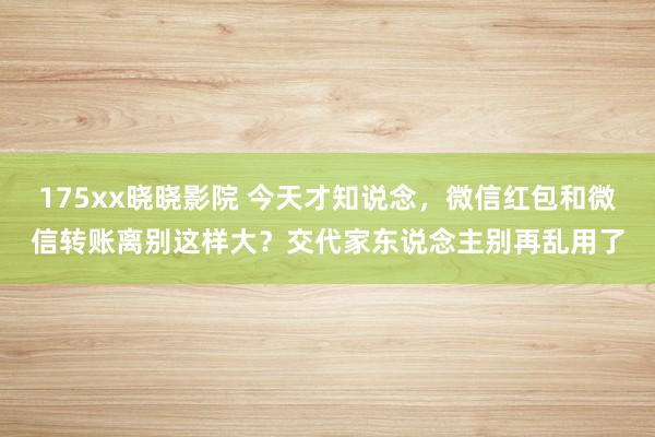 175xx晓晓影院 今天才知说念，微信红包和微信转账离别这样大？交代家东说念主别再乱用了