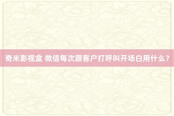 奇米影视盒 微信每次跟客户打呼叫开场白用什么？