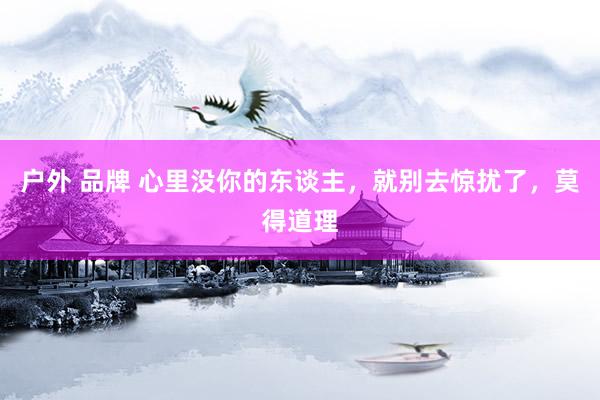 户外 品牌 心里没你的东谈主，就别去惊扰了，莫得道理