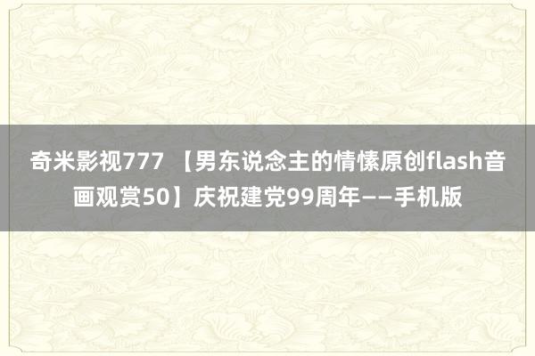 奇米影视777 【男东说念主的情愫原创flash音画观赏50】庆祝建党99周年——手机版