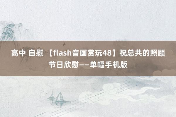 高中 自慰 【flash音画赏玩48】祝总共的照顾节日欣慰——单幅手机版
