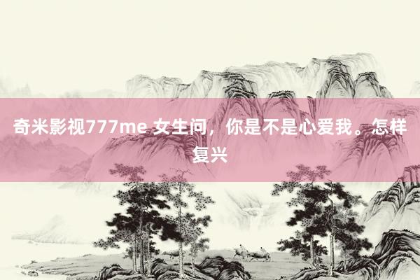 奇米影视777me 女生问，你是不是心爱我。怎样复兴