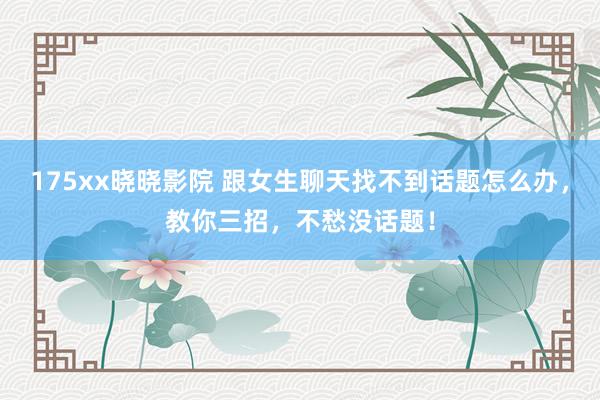 175xx晓晓影院 跟女生聊天找不到话题怎么办，教你三招，不愁没话题！