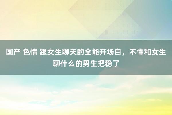 国产 色情 跟女生聊天的全能开场白，不懂和女生聊什么的男生把稳了