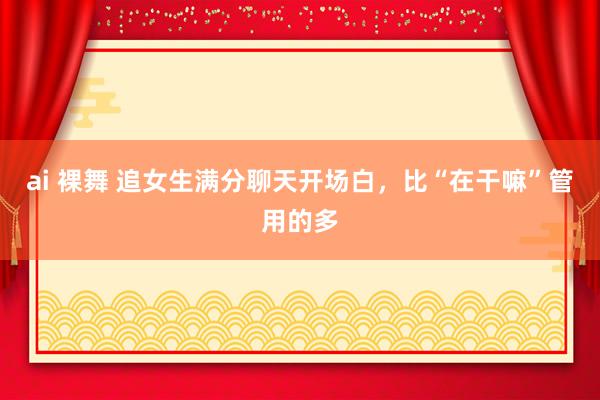 ai 裸舞 追女生满分聊天开场白，比“在干嘛”管用的多