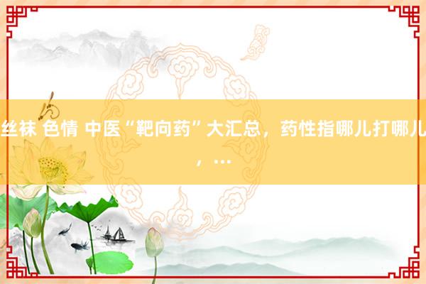 丝袜 色情 中医“靶向药”大汇总，药性指哪儿打哪儿，...