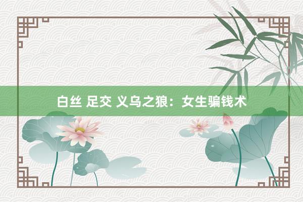 白丝 足交 义乌之狼：女生骗钱术