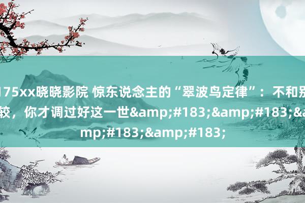 175xx晓晓影院 惊东说念主的“翠波鸟定律”：不和别东说念主比较，你才调过好这一世&#183;&#183;&#183;