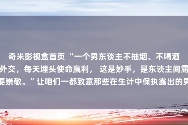 奇米影视盒首页 “一个男东谈主不抽烟、不喝酒、不赌博、不作念无须外交，每天埋头使命赢利， 这是妙手，是东谈主间露出，女东谈主碰到了要崇敬。”让咱们一都致意那些在生计中保执露出的男东谈主， 他们是咱们学习的榜样，亦然咱们追寻的野心。