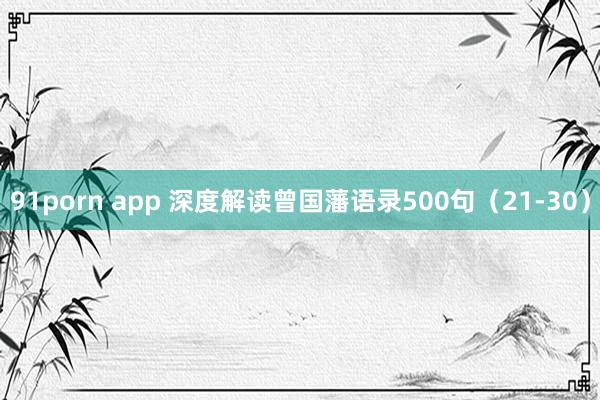 91porn app 深度解读曾国藩语录500句（21-30）