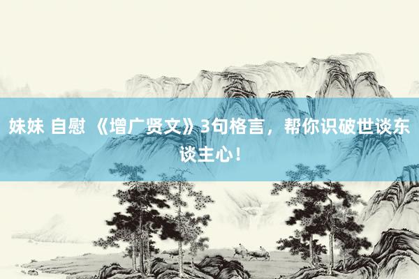 妹妹 自慰 《增广贤文》3句格言，帮你识破世谈东谈主心！