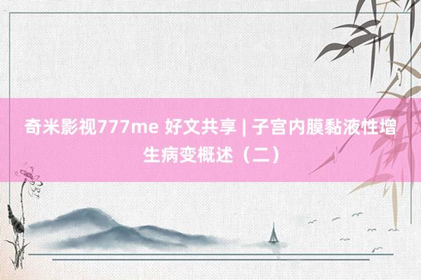 奇米影视777me 好文共享 | 子宫内膜黏液性增生病变概述（二）