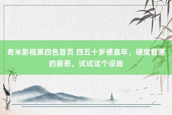 奇米影视第四色首页 四五十岁梗直年，硬度着落的狠恶，试试这个设施