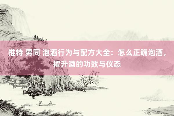 推特 男同 泡酒行为与配方大全：怎么正确泡酒，擢升酒的功效与仪态