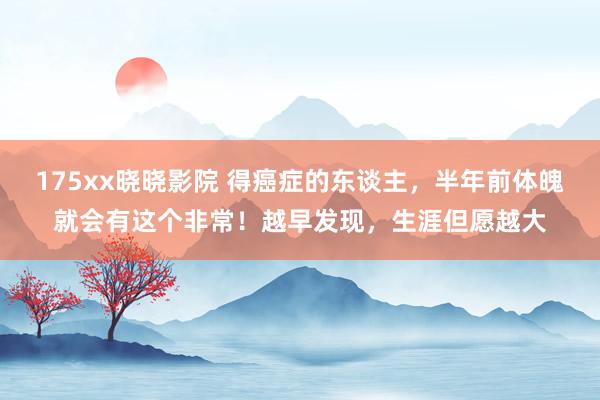 175xx晓晓影院 得癌症的东谈主，半年前体魄就会有这个非常！越早发现，生涯但愿越大