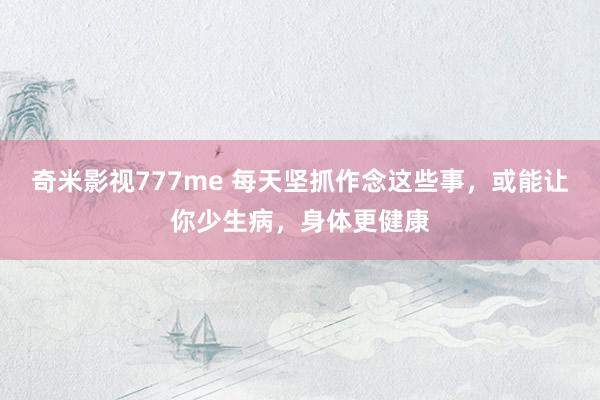 奇米影视777me 每天坚抓作念这些事，或能让你少生病，身体更健康
