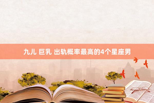 九儿 巨乳 出轨概率最高的4个星座男