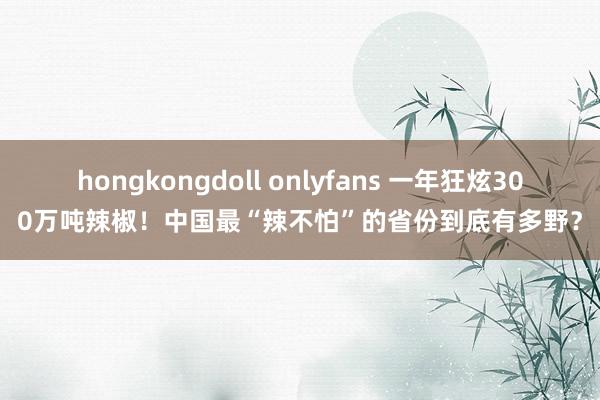 hongkongdoll onlyfans 一年狂炫300万吨辣椒！中国最“辣不怕”的省份到底有多野？